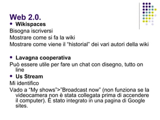 Web 2.0. Wikispaces Bisogna iscriversi Mostrare come si fa la wiki Mostrare come viene il “historial” dei vari autori della wiki Lavagna cooperativa  Può essere utile per fare un chat con disegno, tutto on line Us Stream Mi identifico Vado a “My shows”>”Broadcast now” (non funziona se la videocamera non è stata collegata prima di accendere il computer). È stato  integrato in una pagina di Google sites. 
