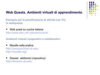 Web Quests. Ambienti virtuali di apprendimento . Esempio per la pianificazione di attività con Tic:  le webquests. Web quest su cucina italiana http://www.xtec.cat/~jserarol/cucina/     Ambienti virtuali cooperativi e collaborativi.  Moodle nella pratica. http://campusvirtual.ub.edu/   http://moodle.org/   Dossier  elettronici ( repository ) http://dossiers.ub.edu/ 