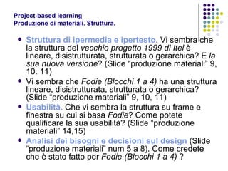 Project-based learning Produzione di materiali. Struttura.  Struttura di ipermedia e ipertesto . Vi sembra che la struttura del  vecchio progetto 1999 di Itel  è lineare, disistrutturata, strutturata o gerarchica? E  la sua nuova versione ? (Slide “produzione materiali” 9, 10. 11) Vi sembra che  Fodie (Blocchi 1 a 4)  ha una struttura lineare, disistrutturata, strutturata o gerarchica? (Slide “produzione materiali” 9, 10, 11) Usabilità.  Che vi sembra la struttura su frame e finestra su cui si basa  Fodie ? Come potete qualificare la sua usabilità? (Slide “produzione materiali” 14,15) Analisi dei bisogni e decisioni sul design  (Slide “produzione materiali” num 5 a 8). Come credete che è stato fatto per  Fodie (Blocchi 1 a 4)  ? 