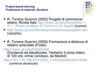 Project-based learning Produzione di materiali. Struttura.  R. Torrens Guerrini (2002) Progetti di commercio estero. Rivista Itals   http://www.ub.edu/lfe/italiano/  > nº 1, Sicem modelo> R.Torrens e H. Aguilà  (nuovo) http://www.ub.edu/lfe/italiano/oldsicem/progettm.htm  (vecchio) R. Torrens Guerrini (2009) Formazione a distanza di italiano aziendale (Fodie). http://www.ub.edu/fodie/fodie/   (Contenuti da attualizzare. Vedremo il corso intero, di 120 ore, ormai concluso, da Madrid) http://161.116.168.93/FODIE_V10/fodie/blocs/b1/fodie.php   (contenuti attualizzati) 