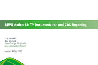 BEPS Action 13: TP Documentation and CbC Reporting
Erki Uustalu
Tax Counsel,
Eesti Energia AS (Enefit)
Erki.uustalu@enefit.com
Madrid, 4 May 2015
1
 