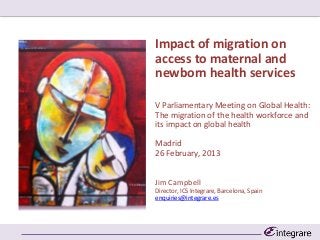 Impact of migration on
access to maternal and
newborn health services

V Parliamentary Meeting on Global Health:
The migration of the health workforce and
its impact on global health

Madrid
26 February, 2013


Jim Campbell
Director, ICS Integrare, Barcelona, Spain
enquiries@integrare.es
 