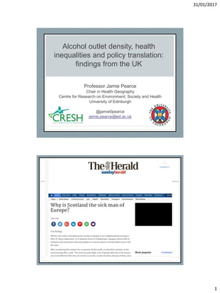 31/01/2017
1
Alcohol outlet density, health
inequalities and policy translation:
findings from the UK
Professor Jamie Pearce
Chair in Health Geography
Centre for Research on Environment, Society and Health
University of Edinburgh
@jamie0pearce
jamie.pearce@ed.ac.uk
 