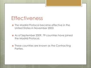 EffectivenessThe Madrid Protocol became effective in the United States in November 2003As of September 2009, 79 countries have joined the Madrid Protocol.These countries are known as the Contracting Parties.