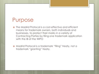 PurposeThe Madrid Protocol is a cost-effective and efficient means for trademark owners, both individuals and businesses, to protect their marks in a variety of Contracting Parties by filing one trademark application with the IB of the WIPOMadrid Protocol is a trademark “filing” treaty, not a trademark “granting” treaty.