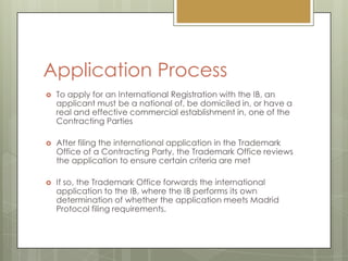 Application ProcessTo apply for an International Registration with the IB, an applicant must be a national of, be domiciled in, or have a real and effective commercial establishment in, one of the Contracting PartiesAfter filing the international application in the Trademark Office of a Contracting Party, the Trademark Office reviews the application to ensure certain criteria are metIf so, the Trademark Office forwards the international application to the IB, where the IB performs its own determination of whether the application meets Madrid Protocol filing requirements.