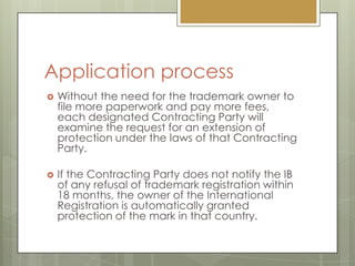 Application processWithout the need for the trademark owner to file more paperwork and pay more fees, each designated Contracting Party will examine the request for an extension of protection under the laws of that Contracting Party. If the Contracting Party does not notify the IB of any refusal of trademark registration within 18 months, the owner of the International Registration is automatically granted protection of the mark in that country.