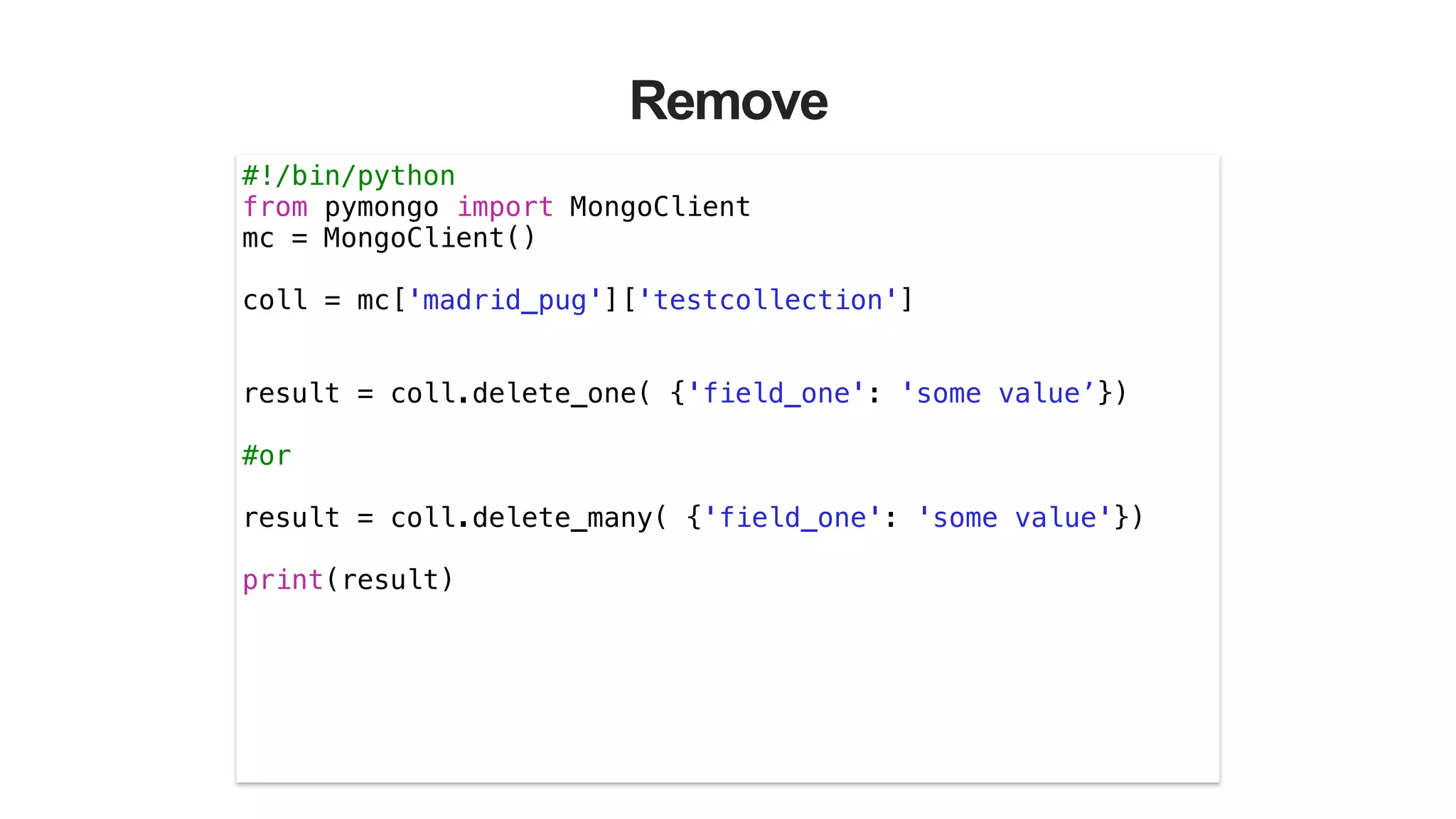 Remove
#!/bin/python
from pymongo import MongoClient
mc = MongoClient()
!
coll = mc['madrid_pug']['testcollection']
!
!
result = coll.delete_one( {'field_one': 'some value’})
!
#or
!
result = coll.delete_many( {'field_one': 'some value'})
!
print(result)
!
 