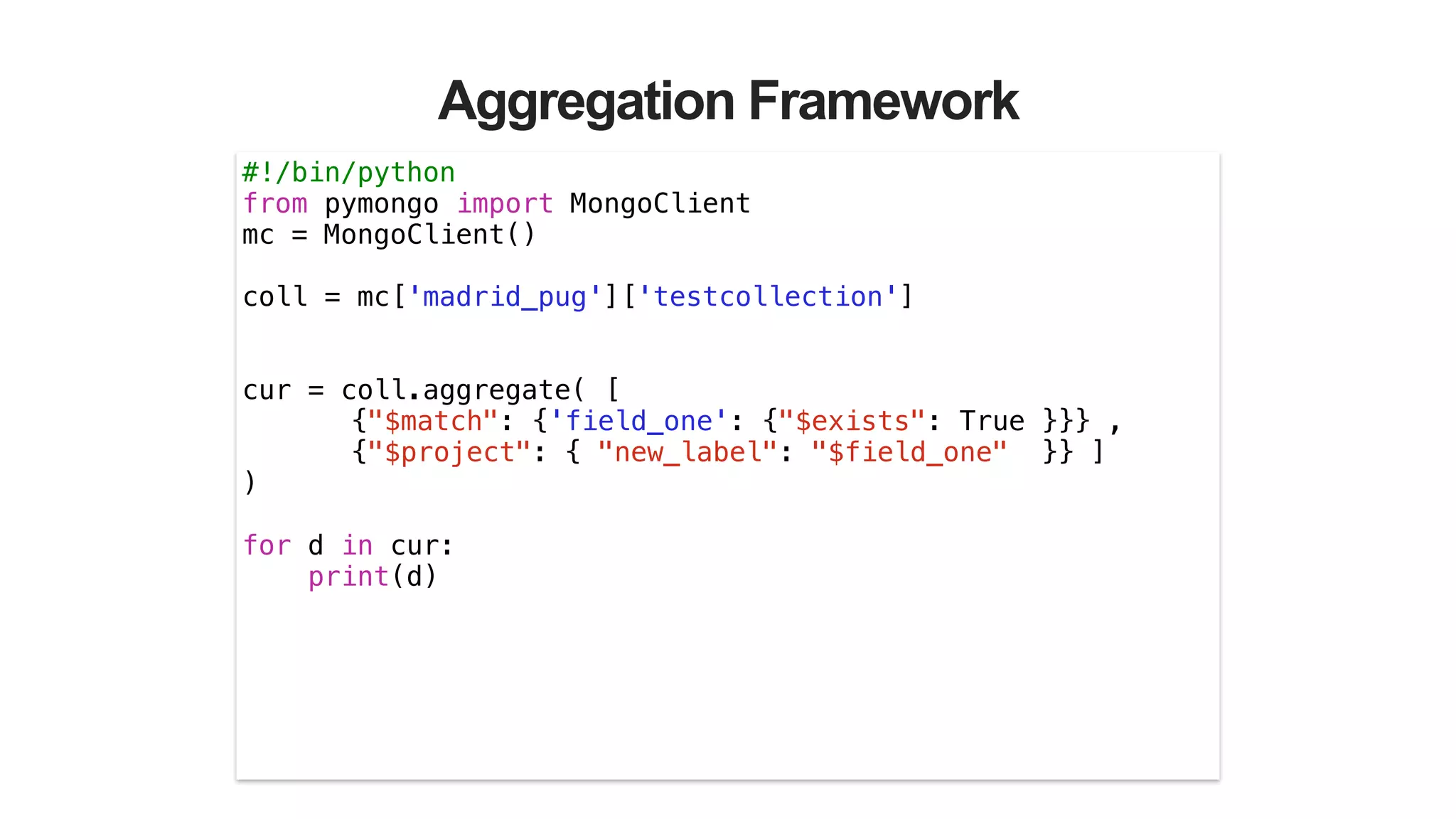 Aggregation Framework
#!/bin/python
from pymongo import MongoClient
mc = MongoClient()
!
coll = mc['madrid_pug']['testcollection']
!
!
cur = coll.aggregate( [
{"$match": {'field_one': {"$exists": True }}} ,
{"$project": { "new_label": "$field_one" }} ]
)
!
for d in cur:
print(d)
 