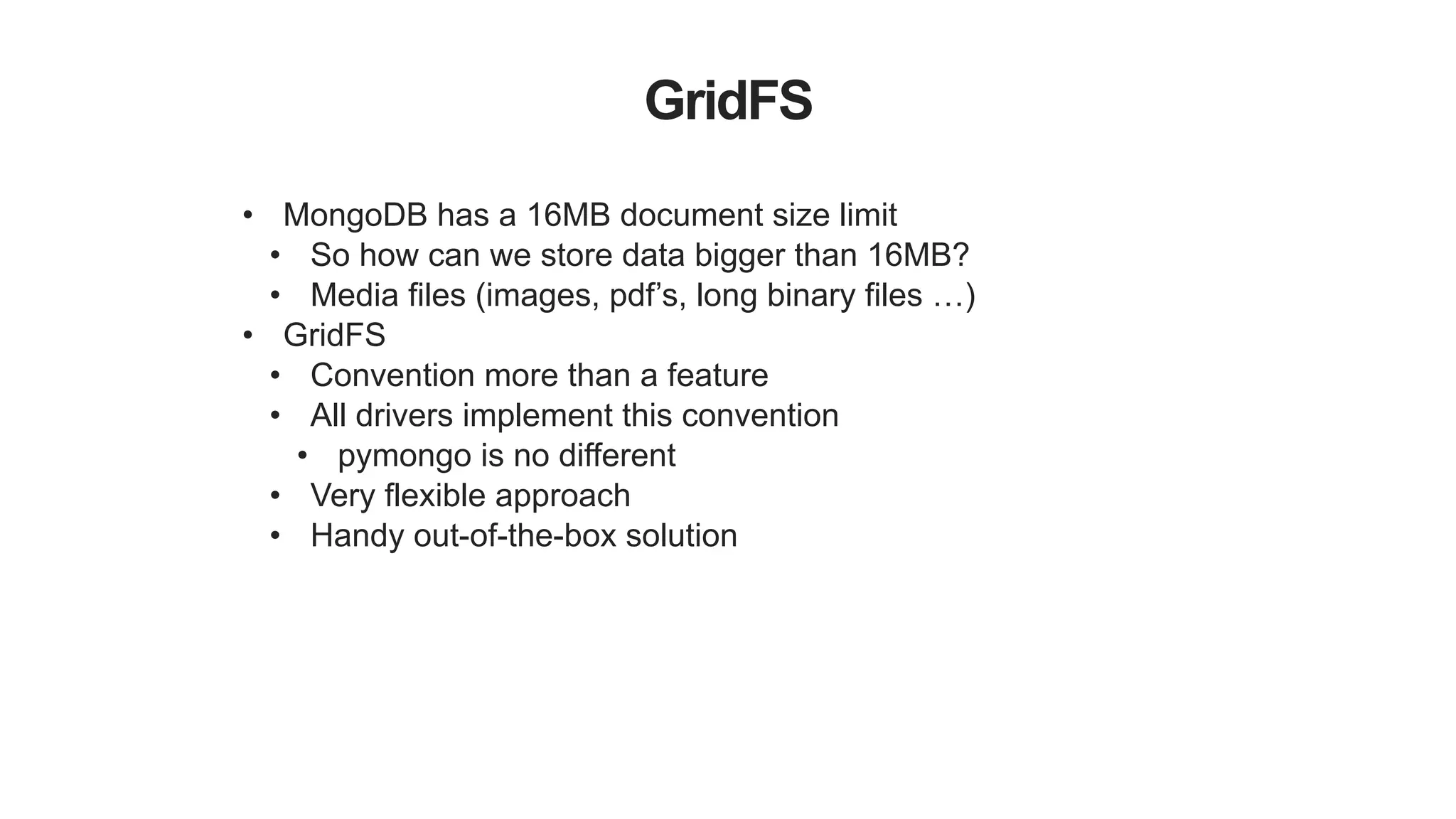GridFS
• MongoDB has a 16MB document size limit
• So how can we store data bigger than 16MB?
• Media files (images, pdf’s, long binary files …)
• GridFS
• Convention more than a feature
• All drivers implement this convention
• pymongo is no different
• Very flexible approach
• Handy out-of-the-box solution
 