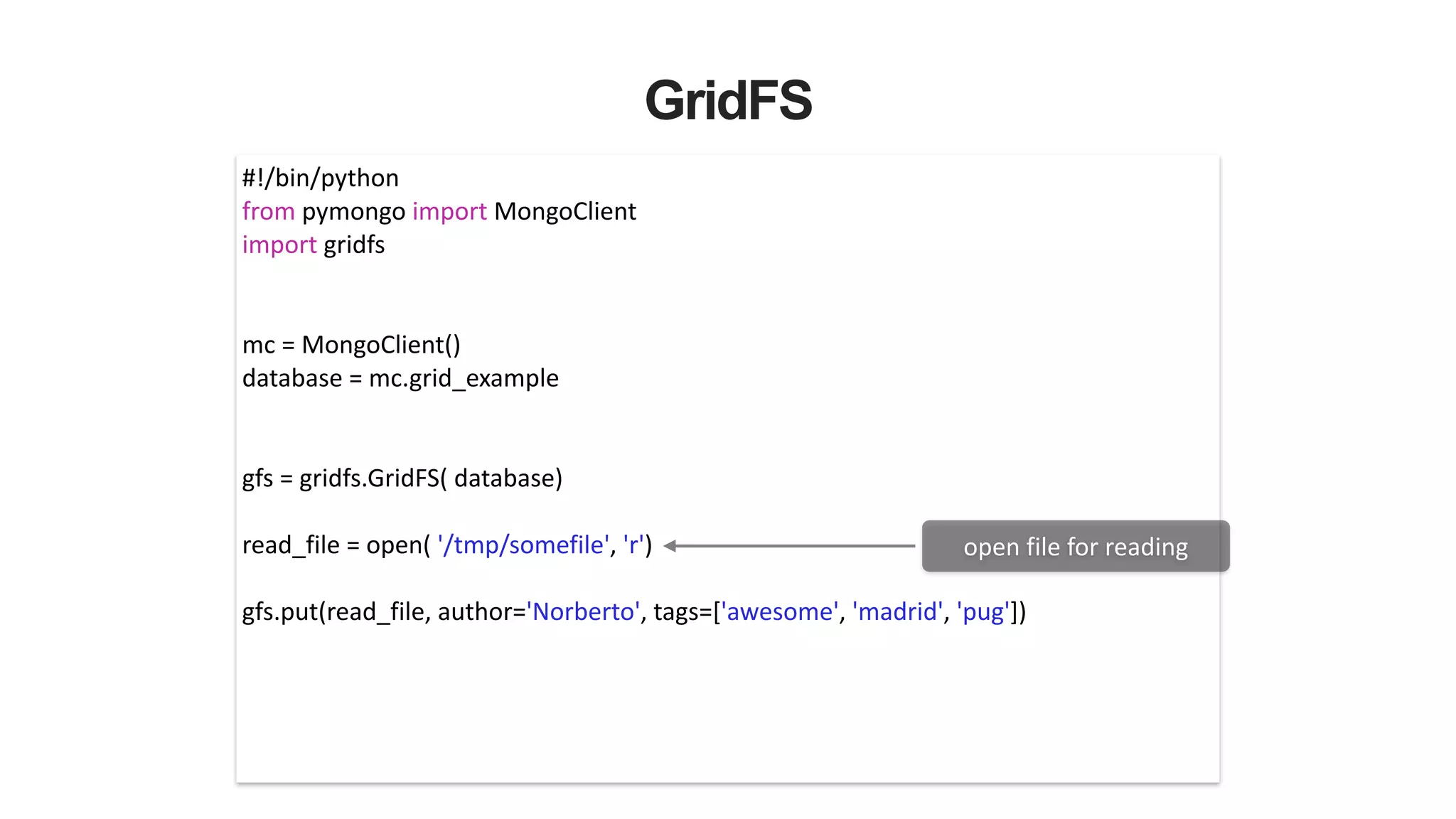 GridFS
#!/bin/python	
  
from	
  pymongo	
  import	
  MongoClient	
  
import	
  gridfs	
  
!
!
mc	
  =	
  MongoClient()	
  
database	
  =	
  mc.grid_example	
  
!
!
gfs	
  =	
  gridfs.GridFS(	
  database)	
  
!
read_file	
  =	
  open(	
  '/tmp/somefile',	
  'r')	
  
!
gfs.put(read_file,	
  author='Norberto',	
  tags=['awesome',	
  'madrid',	
  'pug'])	
  
open	
  file	
  for	
  reading
 