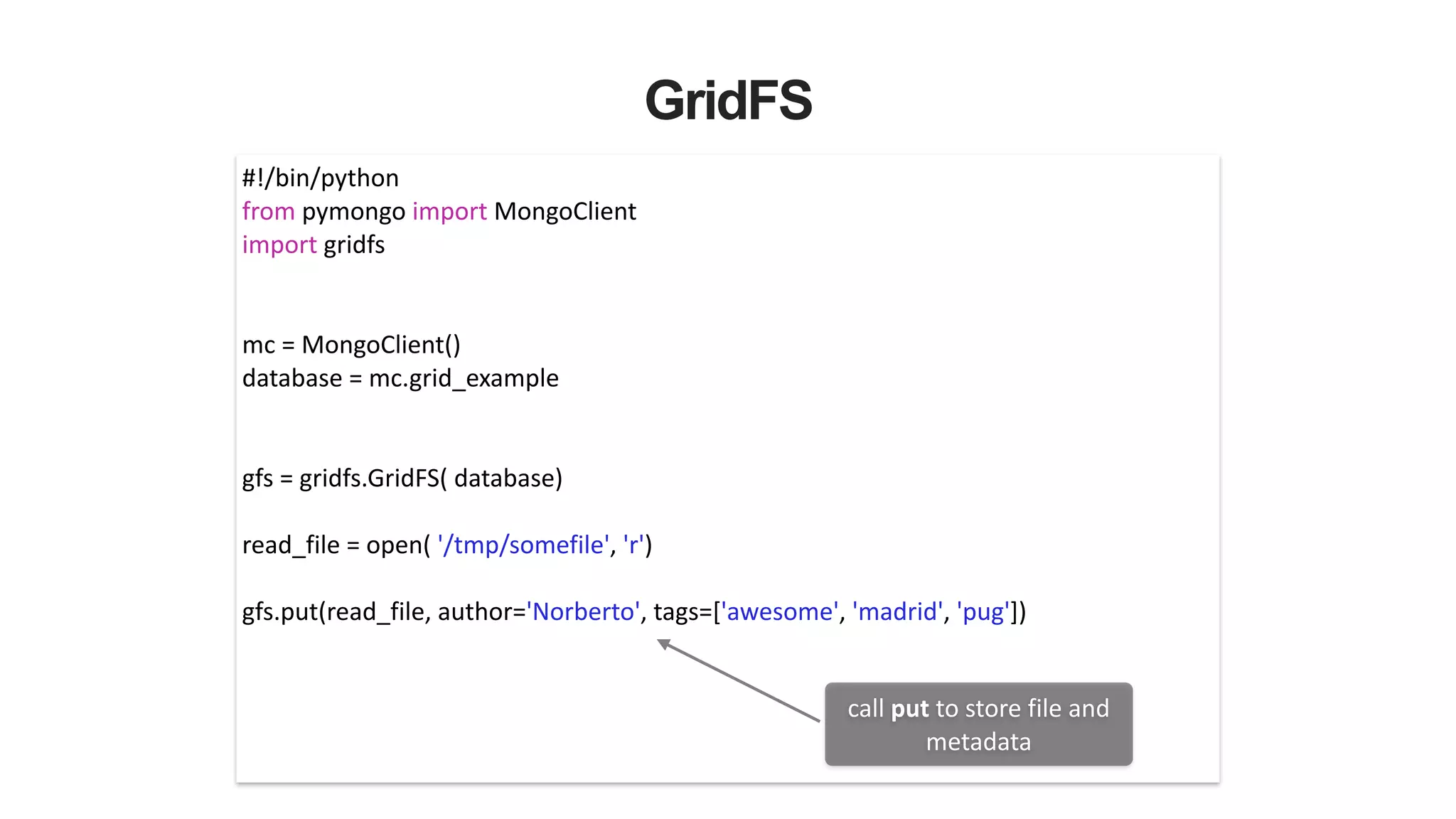 GridFS
#!/bin/python	
  
from	
  pymongo	
  import	
  MongoClient	
  
import	
  gridfs	
  
!
!
mc	
  =	
  MongoClient()	
  
database	
  =	
  mc.grid_example	
  
!
!
gfs	
  =	
  gridfs.GridFS(	
  database)	
  
!
read_file	
  =	
  open(	
  '/tmp/somefile',	
  'r')	
  
!
gfs.put(read_file,	
  author='Norberto',	
  tags=['awesome',	
  'madrid',	
  'pug'])	
  
call	
  put	
  to	
  store	
  file	
  and	
  
metadata
 