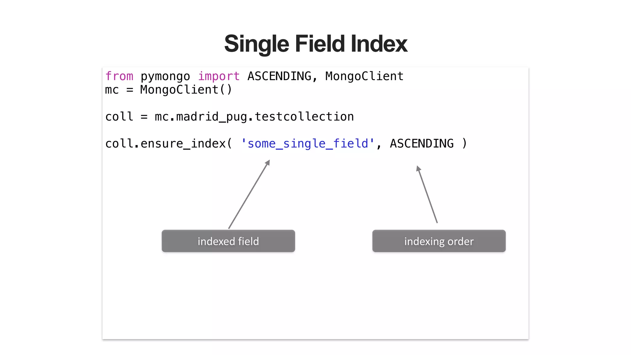 Single Field Index
from pymongo import ASCENDING, MongoClient
mc = MongoClient()
!
coll = mc.madrid_pug.testcollection
!
coll.ensure_index( 'some_single_field', ASCENDING )
indexed	
  field indexing	
  order
 