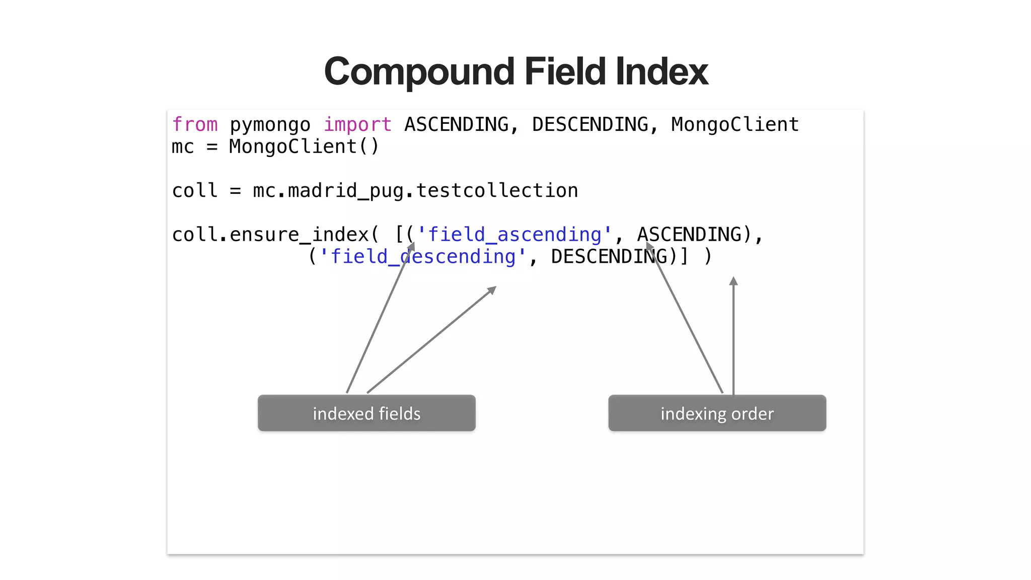 Compound Field Index
from pymongo import ASCENDING, DESCENDING, MongoClient
mc = MongoClient()
!
coll = mc.madrid_pug.testcollection
!
coll.ensure_index( [('field_ascending', ASCENDING),
('field_descending', DESCENDING)] )
indexed	
  fields indexing	
  order
 