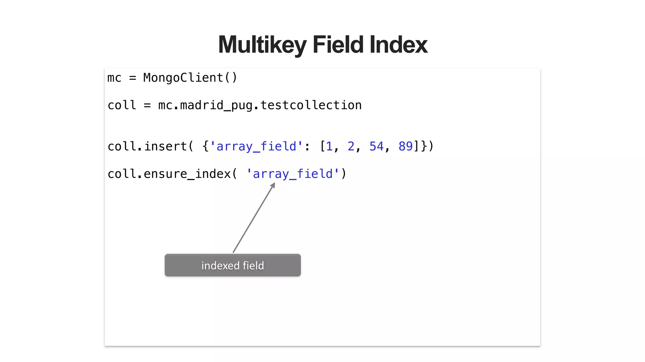 Multikey Field Index
mc = MongoClient()
!
coll = mc.madrid_pug.testcollection
!
!
coll.insert( {'array_field': [1, 2, 54, 89]})
!
coll.ensure_index( 'array_field')
indexed	
  field
 