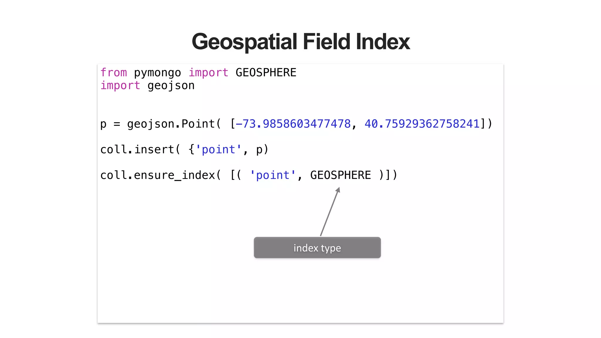 Geospatial Field Index
from pymongo import GEOSPHERE
import geojson
!
!
p = geojson.Point( [-73.9858603477478, 40.75929362758241])
!
coll.insert( {'point', p)
!
coll.ensure_index( [( 'point', GEOSPHERE )])
index	
  type
 