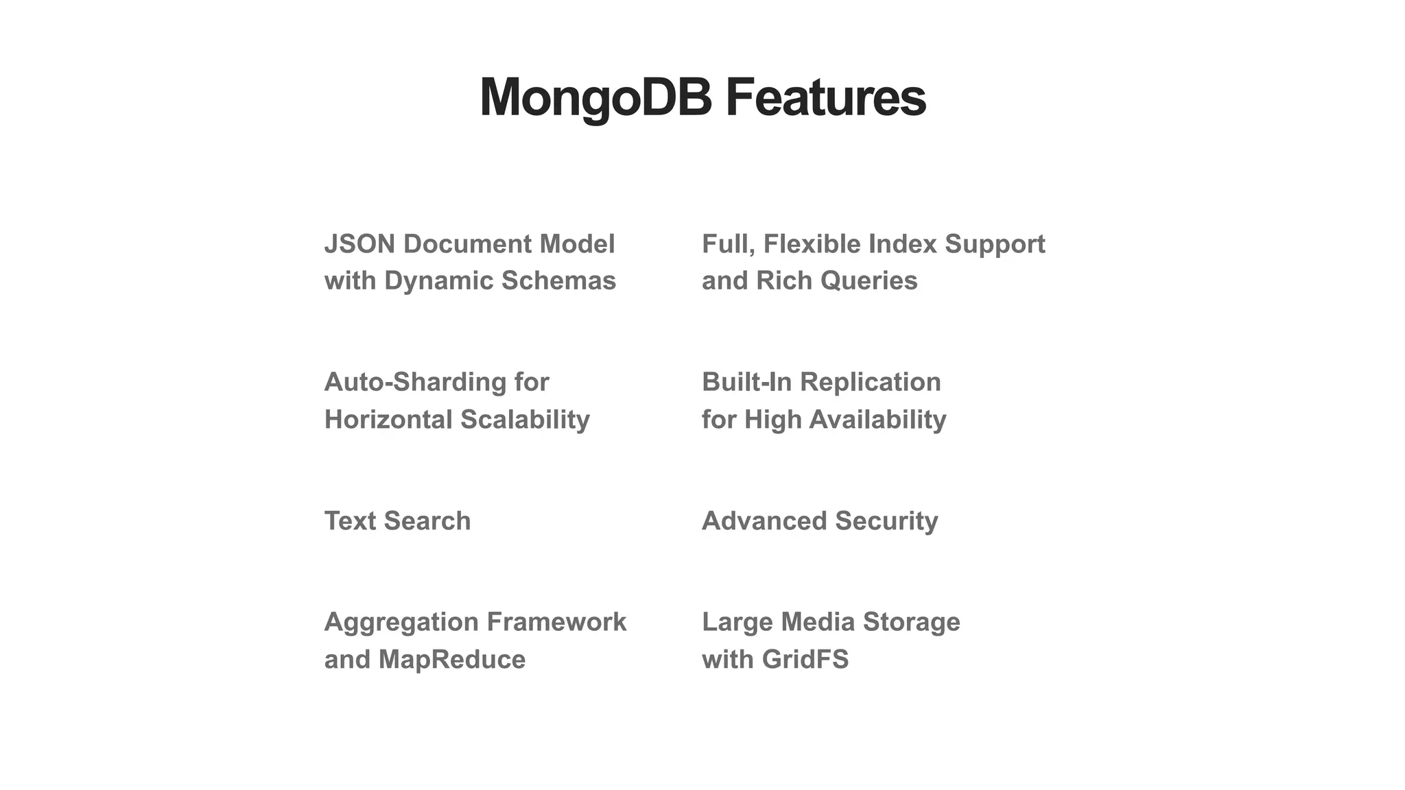 MongoDB Features
JSON Document Model
with Dynamic Schemas
Auto-Sharding for
Horizontal Scalability
Text Search
Aggregation Framework
and MapReduce
Full, Flexible Index Support
and Rich Queries
Built-In Replication
for High Availability
Advanced Security
Large Media Storage
with GridFS
 