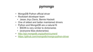 pymongo
• MongoDB Python official driver
• Rockstart developer team
• Jesse Jiryu Davis, Bernie Hackett
• One of oldest and better maintained drivers
• Python and MongoDB are a natural fit
• BSON is very similar to dictionaries
• (everyone likes dictionaries)
• http://api.mongodb.org/python/current/
• https://github.com/mongodb/mongo-python-driver
 