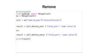 Remove
#!/bin/python
from pymongo import MongoClient
mc = MongoClient()
!
coll = mc['madrid_pug']['testcollection']
!
!
result = coll.delete_one( {'field_one': 'some value’})
!
#or
!
result = coll.delete_many( {'field_one': 'some value'})
!
print(result)
!
 