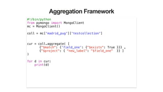 Aggregation Framework
#!/bin/python
from pymongo import MongoClient
mc = MongoClient()
!
coll = mc['madrid_pug']['testcollection']
!
!
cur = coll.aggregate( [
{"$match": {'field_one': {"$exists": True }}} ,
{"$project": { "new_label": "$field_one" }} ]
)
!
for d in cur:
print(d)
 