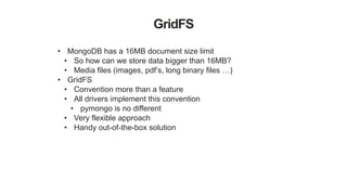 GridFS
• MongoDB has a 16MB document size limit
• So how can we store data bigger than 16MB?
• Media files (images, pdf’s, long binary files …)
• GridFS
• Convention more than a feature
• All drivers implement this convention
• pymongo is no different
• Very flexible approach
• Handy out-of-the-box solution
 