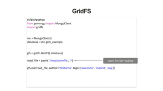 GridFS
#!/bin/python	
  
from	
  pymongo	
  import	
  MongoClient	
  
import	
  gridfs	
  
!
!
mc	
  =	
  MongoClient()	
  
database	
  =	
  mc.grid_example	
  
!
!
gfs	
  =	
  gridfs.GridFS(	
  database)	
  
!
read_file	
  =	
  open(	
  '/tmp/somefile',	
  'r')	
  
!
gfs.put(read_file,	
  author='Norberto',	
  tags=['awesome',	
  'madrid',	
  'pug'])	
  
open	
  file	
  for	
  reading
 