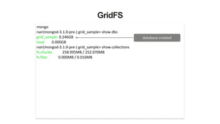 GridFS
mongo	
  
nair(mongod-­‐3.1.0-­‐pre-­‐)	
  grid_sample>	
  show	
  dbs	
  
grid_sample	
  	
  0.246GB	
  
local	
  	
  	
  	
  	
  	
  	
  	
  0.000GB	
  
nair(mongod-­‐3.1.0-­‐pre-­‐)	
  grid_sample>	
  show	
  collections	
  
fs.chunks	
  	
  	
  	
  	
  	
  	
  	
  	
  	
  	
  258.995MB	
  /	
  252.070MB	
  
fs.files	
  	
  	
  	
  	
  	
  	
  	
  	
  	
  	
  	
  0.000MB	
  /	
  0.016MB	
  
database	
  created
 