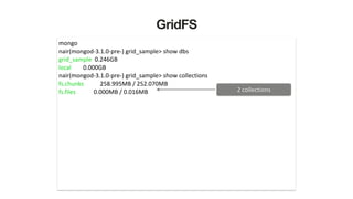 GridFS
mongo	
  
nair(mongod-­‐3.1.0-­‐pre-­‐)	
  grid_sample>	
  show	
  dbs	
  
grid_sample	
  	
  0.246GB	
  
local	
  	
  	
  	
  	
  	
  	
  	
  0.000GB	
  
nair(mongod-­‐3.1.0-­‐pre-­‐)	
  grid_sample>	
  show	
  collections	
  
fs.chunks	
  	
  	
  	
  	
  	
  	
  	
  	
  	
  	
  258.995MB	
  /	
  252.070MB	
  
fs.files	
  	
  	
  	
  	
  	
  	
  	
  	
  	
  	
  	
  0.000MB	
  /	
  0.016MB	
   2	
  collections
 