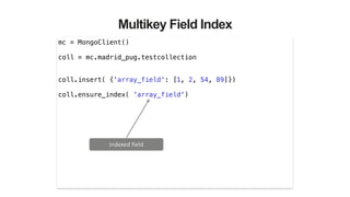 Multikey Field Index
mc = MongoClient()
!
coll = mc.madrid_pug.testcollection
!
!
coll.insert( {'array_field': [1, 2, 54, 89]})
!
coll.ensure_index( 'array_field')
indexed	
  field
 