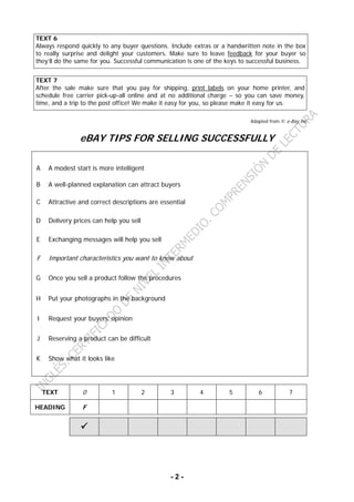 - 2 -
TEXT 6
Always respond quickly to any buyer questions. Include extras or a handwritten note in the box
to really surprise and delight your customers. Make sure to leave feedback for your buyer so
they’ll do the same for you. Successful communication is one of the keys to successful business.
TEXT 7
After the sale make sure that you pay for shipping, print labels on your home printer, and
schedule free carrier pick-up-all online and at no additional charge – so you can save money,
time, and a trip to the post office! We make it easy for you, so please make it easy for us.
Adapted from © e-Bay.Inc
eBAY TIPS FOR SELLING SUCCESSFULLY
A A modest start is more intelligent
B A well-planned explanation can attract buyers
C Attractive and correct descriptions are essential
D Delivery prices can help you sell
E Exchanging messages will help you sell
F Important characteristics you want to know about
G Once you sell a product follow the procedures
H Put your photographs in the background
I Request your buyers’ opinion
J Reserving a product can be difficult
K Show what it looks like
TEXT 0 1 2 3 4 5 6 7
HEADING F
 