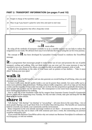 - 3 -
PART 2: TRANSPORT INFORMATION (on pages 9 and 10)
23 People in charge of the lunchtime walks: ______________________________
24 Place to go if you haven’t cycled for some time and want to start now:
_______________________________________________________________
25 Name of the programme that offers cheap bike rental:
_______________________________________________________________
Get it more often
By using all the methods of transport available to us in a sensible manner we can help to reduce the
congestion on our roads. We all know how easy it is to fall into the trap of using the car for every journey.
The concept of it has been developed by Lancashire County Council to reinforce the TravelWise
message.
it is a programme that encourages people to make better use of cars and promotes the use of public
transport, cycling and walking. Why not think before you use your car? For some journeys it may be
essential to use a car. However for others, you might be able to use public transport, cycle or walk.
Look out for advertising on the sides of local buses and on posters at bus shelters – ‘Take it more
often!’ So keep your eyes open!
walk it
Walking has many health benefits, and can also generate an overall feeling of well being, relax you and
stimulate your thinking.
In heavy traffic jams, the air quality inside a car can be poorer than outside. Car users suffer up to 3
times more pollution than pedestrians. Walking reduces traffic congestion. 25% of car trips are less than
2 miles and the majority of trips under one mile are on foot, but the proportion is gradually decreasing as
more people take to their cars for short trips. The consequence is ever more local congestion, and ever
more challenging conditions for walking.
Join in with one of the lunchtime walks led by rangers from Lancaster County Council’s Countryside
Service which will be happening every Tuesday. So why not take a break, take part and keep fit? See Be
Part of It for further details.
share it
“Lift sharing” “ride sharing” “car sharing” or “car pooling” – all come down to the same thing – two or
more people sharing a car to get them from A to B rather than driving alone. The benefits are numerous
both for yourself, your family, your community and the environment.
Many companies in the area already encourage workers to car share – if everyone who drives on their
own to work every day was to share a lift with someone just once a week, the commuting car journeys
would be reduced by 25%.
If you would like Business TravelWise advice why not contact our Business Travelplan Co-ordinator on
017720532451, or visit our website.
 