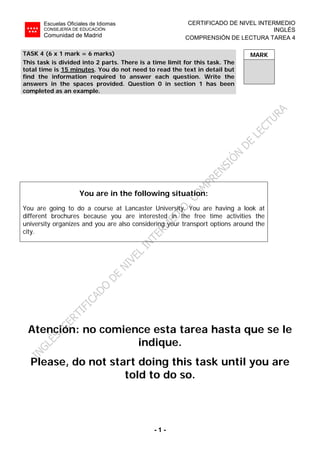 Escuelas Oficiales de Idiomas
CONSEJERÍA DE EDUCACIÓN
Comunidad de Madrid
CERTIFICADO DE NIVEL INTERMEDIO
INGLÉS
COMPRENSIÓN DE LECTURA TAREA 4
- 1 -
MARKTASK 4 (6 x 1 mark = 6 marks)
This task is divided into 2 parts. There is a time limit for this task. The
total time is 15 minutes. You do not need to read the text in detail but
find the information required to answer each question. Write the
answers in the spaces provided. Question 0 in section 1 has been
completed as an example.
You are in the following situation:
You are going to do a course at Lancaster University. You are having a look at
different brochures because you are interested in the free time activities the
university organizes and you are also considering your transport options around the
city.
Atención: no comience esta tarea hasta que se le
indique.
Please, do not start doing this task until you are
told to do so.
 