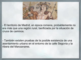 - El territorio de Madrid, en época romana, probablemente no
era más que una región rural, benficiada por la situación de
cruce de caminos.


- También existen pruebas de la posible existencia de una
asentamiento urbano en el entorno de la calle Segovia y la
ribera del Manzanares.
 