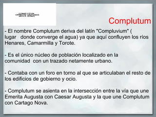 Complutum
- El nombre Complutum deriva del latín "Compluvium" (
lugar donde converge el agua) ya que aquí confluyen los ríos
Henares, Camarmilla y Torote.

- Es el único núcleo de población localizado en la
comunidad con un trazado netamente urbano.

- Contaba con un foro en torno al que se articulaban el resto de
los edificios de gobierno y ocio.

- Complutum se asienta en la intersección entre la vía que une
Emerita Augusta con Caesar Augusta y la que une Complutum
con Cartago Nova.
 