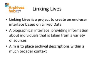 Linking Lives
• Linking Lives is a project to create an end-user
interface based on Linked Data
• A biographical interface, providing information
about individuals that is taken from a variety
of sources
• Aim is to place archival descriptions within a
much broader context
 