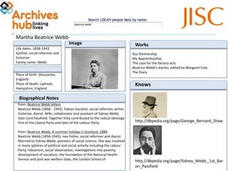 Martha Beatrice Webb
Place of birth:
Gloucester, England
Place of death:
Liphook, Hampshire, Englan
d
Life dates: 1858-1943
Epithet: social reformer and
historian
Family name: Webb
Image
from: Beatrice Webb letters
Beatrice Webb (1858 - 1943). Fabian Socialist, social
reformer, writer, historian, diarist. Wife, collaborator and assistant of
Sidney Webb, later Lord Passfield. Together they contributed to the
radical ideology first of the Liberal Party and later of the Labour
Party.
from: Beatrice Webb, A summer holiday in Scotland, 1884.
Beatrice Webb (1858-1943), nee Potter, social reformer and diarist.
Married to Sidney Webb, pioneers of social science. She was involved
in many spheres of political and social activity including the Labour
Party, Fabianism, social observation, investigations into
poverty, development of socialism, the foundation of the National
Health Service and post war welfare state, the London School of
Biographical Notes
Works
Our Partnership
My Apprenticeship
The case for the factory acts
Beatrice Webb’s diaries; edited by Margaret Cole
The Diary
Knows
http://dbpedia.org/page/George_Bernard_Shaw
http://dbpedia.org/page/Sidney_Webb,_1st_Bar
on_Passfield
 