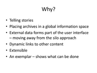 Why?
• Telling stories
• Placing archives in a global information space
• External data forms part of the user interface
– moving away from the silo approach
• Dynamic links to other content
• Extensible
• An exemplar – shows what can be done
 