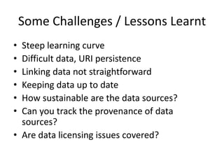 Some Challenges / Lessons Learnt
• Steep learning curve
• Difficult data, URI persistence
• Linking data not straightforward
• Keeping data up to date
• How sustainable are the data sources?
• Can you track the provenance of data
sources?
• Are data licensing issues covered?
 