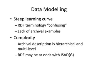 Data Modelling
• Steep learning curve
–RDF terminology “confusing”
–Lack of archival examples
• Complexity
–Archival description is hierarchical and
multi-level
–RDF may be at odds with ISAD(G)
 