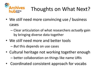 Thoughts on What Next?
• We still need more convincing use / business
cases
– Clear articulation of what researchers actually gain
by bringing diverse data together
• We still need more and better tools
– But this depends on use cases
• Cultural heritage not working together enough
– better collaboration on things like name URIs
• Coordinated consistent approach for vocabs
 