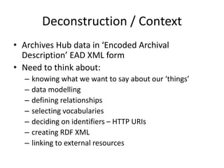 Deconstruction / Context
• Archives Hub data in ‘Encoded Archival
Description’ EAD XML form
• Need to think about:
– knowing what we want to say about our ‘things’
– data modelling
– defining relationships
– selecting vocabularies
– deciding on identifiers – HTTP URIs
– creating RDF XML
– linking to external resources
 