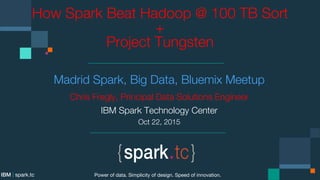 How Spark Beat Hadoop @ 100 TB Sort
+ 
Project Tungsten
Madrid Spark, Big Data, Bluemix Meetup
Chris Fregly, Principal Data Solutions Engineer
IBM Spark Technology Center
Oct 22, 2015
Power of data. Simplicity of design. Speed of innovation.
IBM | spark.tc
 