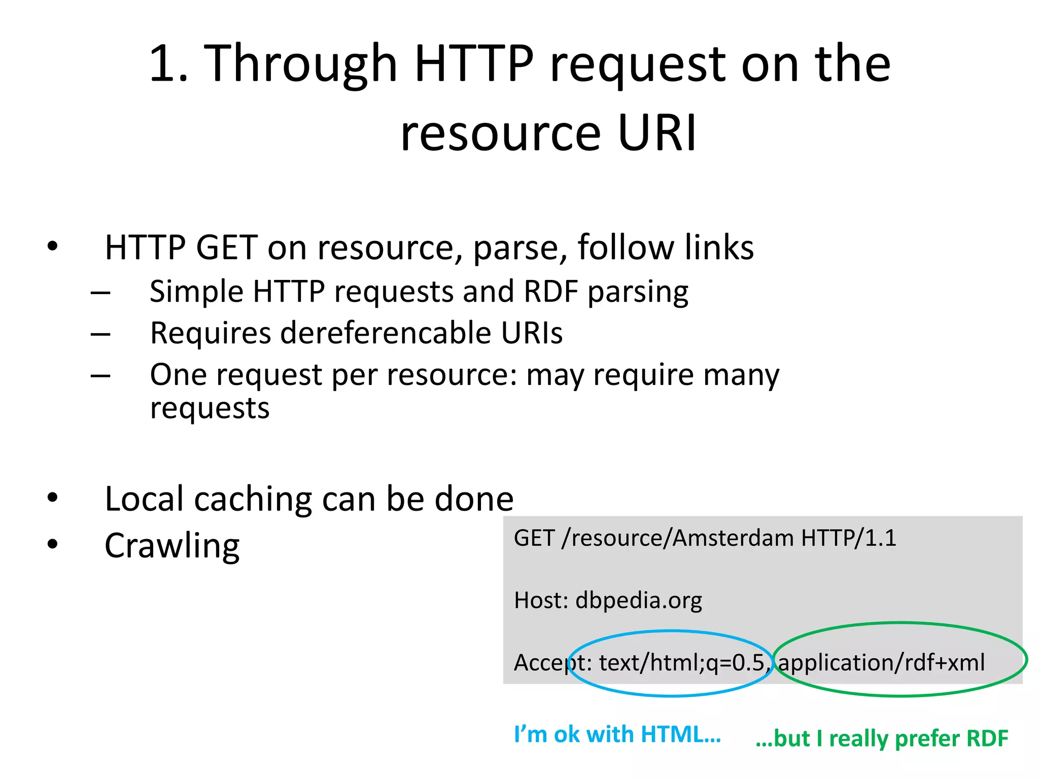 1. Through HTTP request on the
resource URI
• HTTP GET on resource, parse, follow links
– Simple HTTP requests and RDF parsing
– Requires dereferencable URIs
– One request per resource: may require many
requests
• Local caching can be done
• Crawling GET /resource/Amsterdam HTTP/1.1
Host: dbpedia.org
Accept: text/html;q=0.5, application/rdf+xml
I’m ok with HTML… …but I really prefer RDF
 