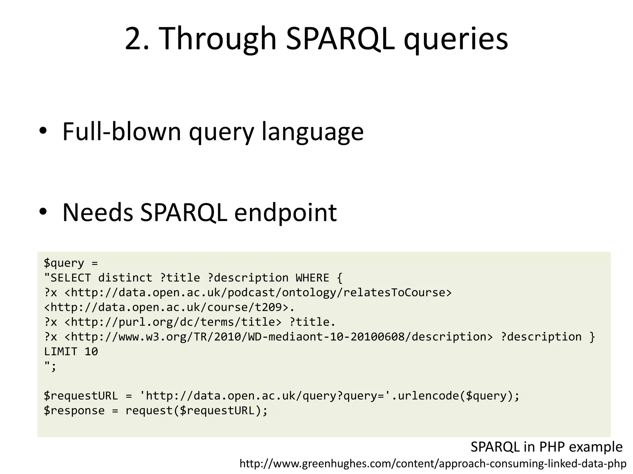 2. Through SPARQL queries
• Full-blown query language
• Needs SPARQL endpoint
$query =
"SELECT distinct ?title ?description WHERE {
?x <http://data.open.ac.uk/podcast/ontology/relatesToCourse>
<http://data.open.ac.uk/course/t209>.
?x <http://purl.org/dc/terms/title> ?title.
?x <http://www.w3.org/TR/2010/WD-mediaont-10-20100608/description> ?description }
LIMIT 10
";
$requestURL = 'http://data.open.ac.uk/query?query='.urlencode($query);
$response = request($requestURL);
SPARQL in PHP example
http://www.greenhughes.com/content/approach-consuming-linked-data-php
 