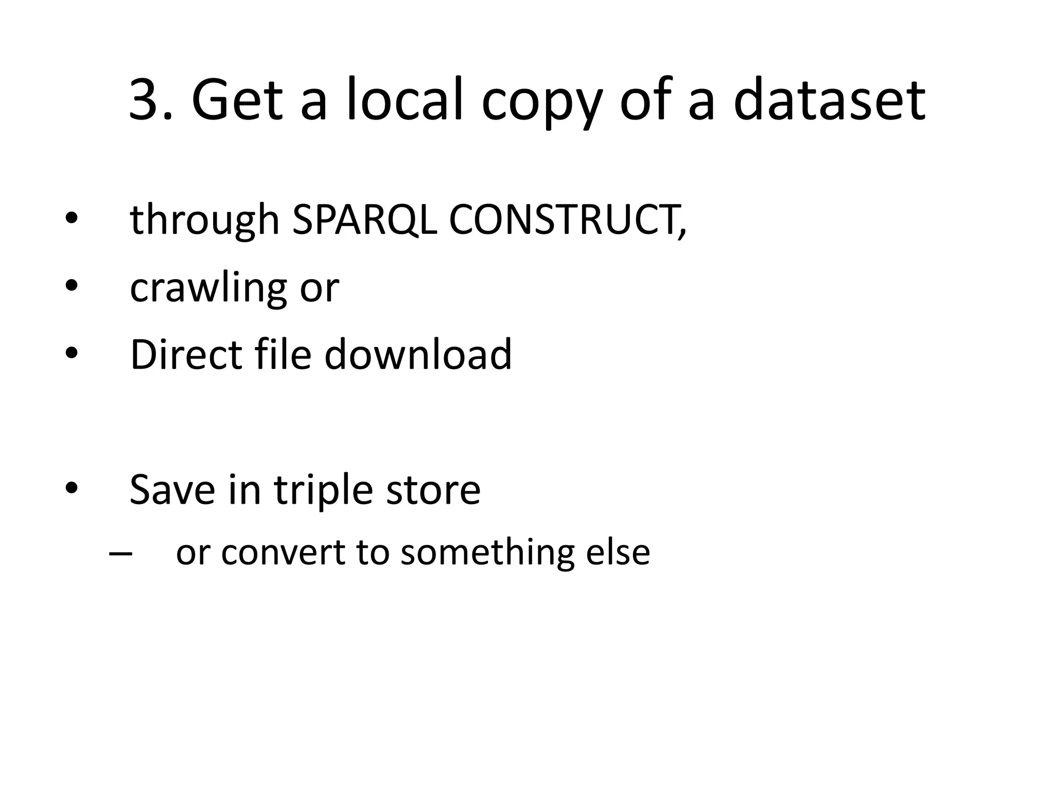 3. Get a local copy of a dataset
• through SPARQL CONSTRUCT,
• crawling or
• Direct file download
• Save in triple store
– or convert to something else
 