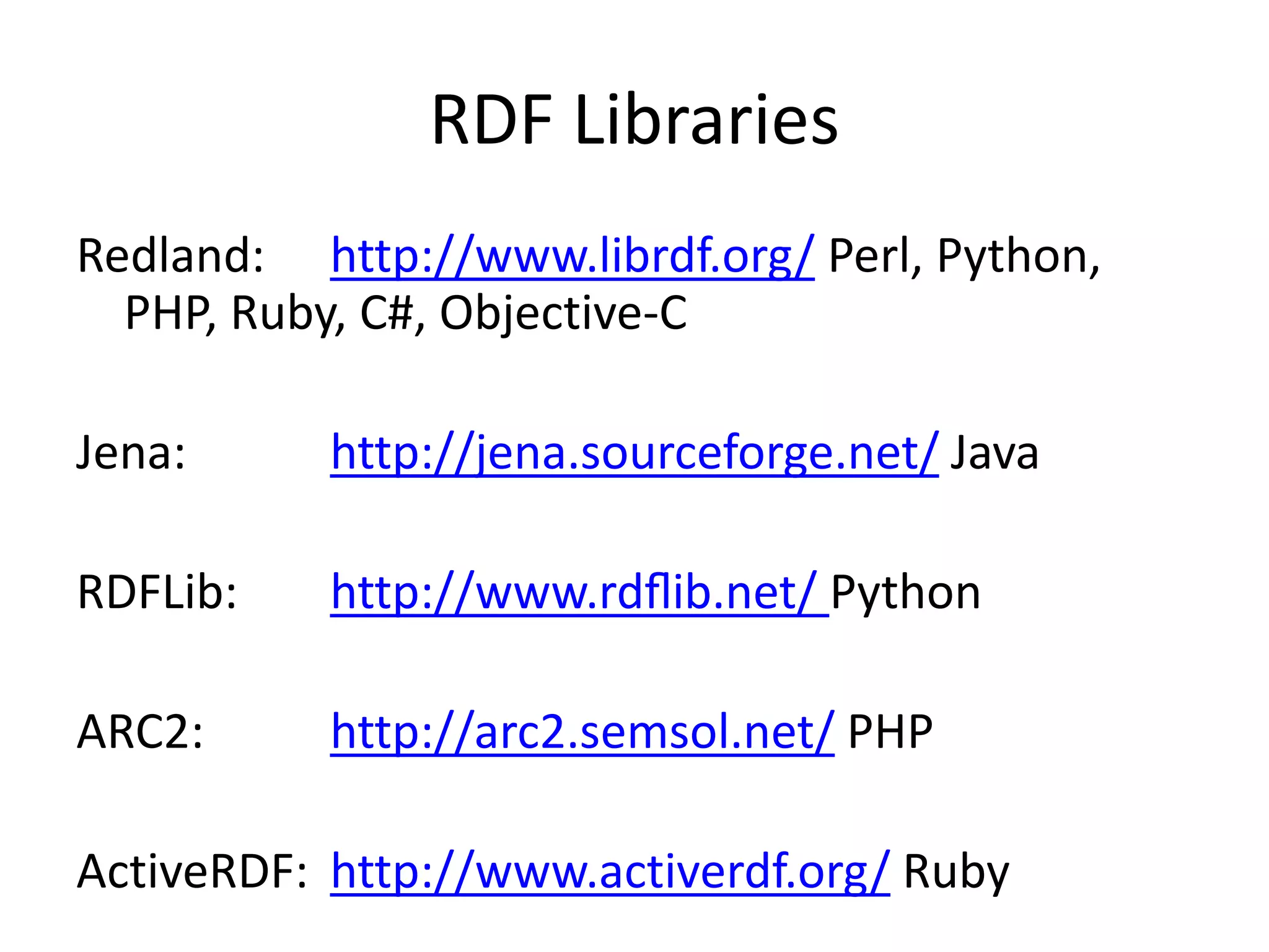 RDF Libraries
Redland: http://www.librdf.org/ Perl, Python,
PHP, Ruby, C#, Objective-C
Jena: http://jena.sourceforge.net/ Java
RDFLib: http://www.rdﬂib.net/ Python
ARC2: http://arc2.semsol.net/ PHP
ActiveRDF: http://www.activerdf.org/ Ruby
 