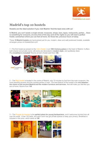 Madrid’s top 10 hostels
Hostels are the ideal solution if you visit Madrid: find the best ones with us!
In Madrid, you can’t waste a single minute: museums, shops, bars, tapas, restaurants, parties… there
is something for everyone, at every time of the day (and of the night) so you will need a perfect
hostel, somewhere where you can feel at home, for those few, precious hours of sleep.
These 10 Madrid hostels are hand-picked just for you: modern, clean and well positioned hostels, available
at bargain prices on HostelsClub.com!
1 –The first hostel we present is the Cat’s Hostel, in an 18th Century palace in the heart of Madrid. It offers
both shared and private rooms: all rooms are decorated in modern style, and spotlessly clean.
Plus,breakfast is included! Rooms at Cat’s Hostel start from 12€.
2 – The Mad Hostel is located in the centre of Madrid, only 10 minutes by foot form the main museums, the
most beautiful squares and the craziest parties in town. The best feature of this hostel is the mix between
the charm of the ancient Madrid and the modern furniture and services, that will make you feel like you
are at home. Rooms from 13€
3 – The Posada de Huertas is the perfect place for young backpackers, and it welcomes tourists from all
over the world. It has 152 beds, and each room has got private spaces to keep your privacy. Breakfast is
included in the price, which starts at 15€.
 