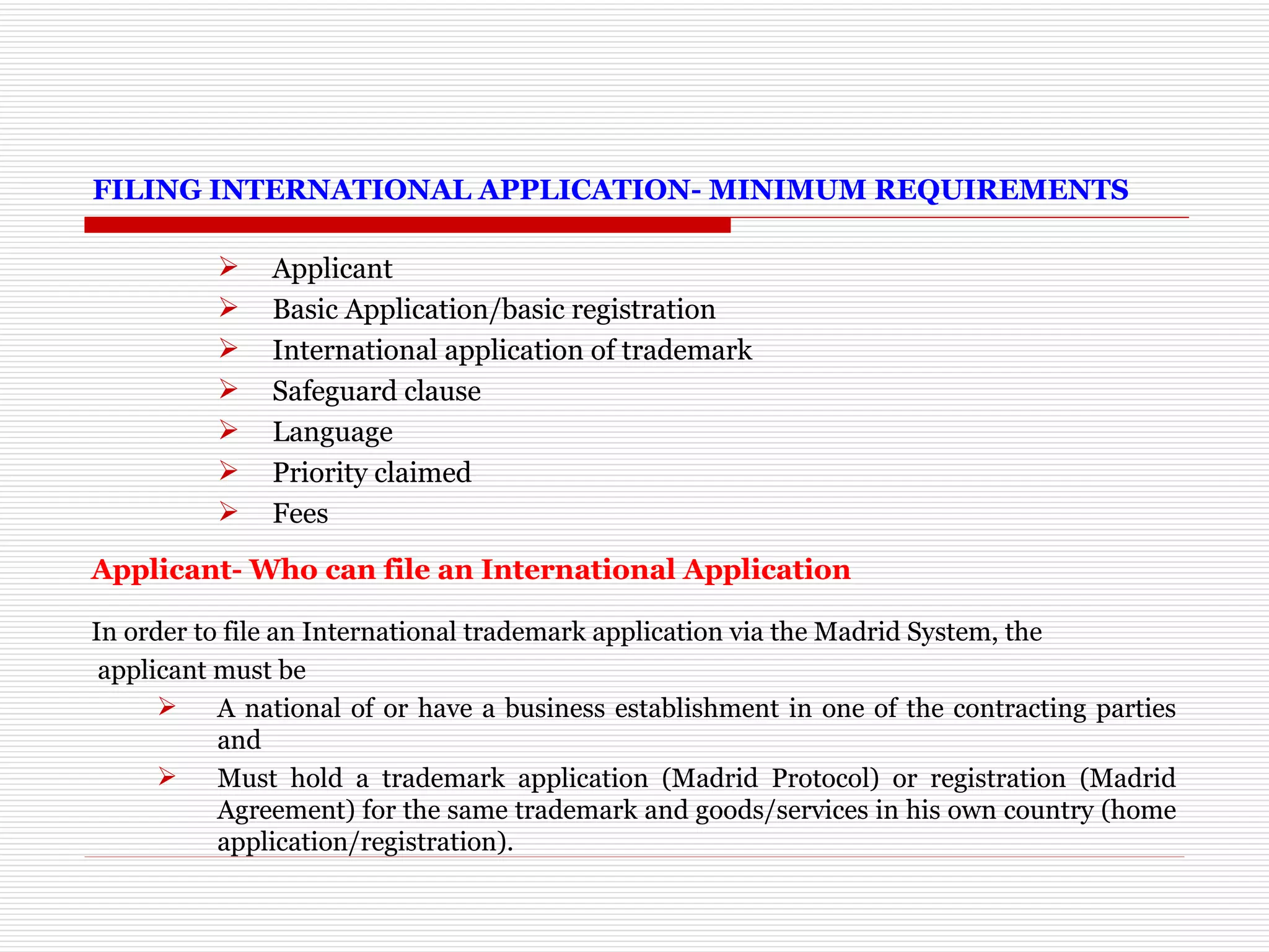 FILING INTERNATIONAL APPLICATION- MINIMUM REQUIREMENTS Applicant Basic Application/basic registration International application of trademark Safeguard clause Language Priority claimed Fees Applicant- Who can file an International Application   In order to file an International trademark application via the Madrid System, the applicant must be A national of or have a business establishment in one of the contracting parties and Must hold a trademark application (Madrid Protocol) or registration (Madrid Agreement) for the same trademark and goods/services in his own country (home application/registration). 