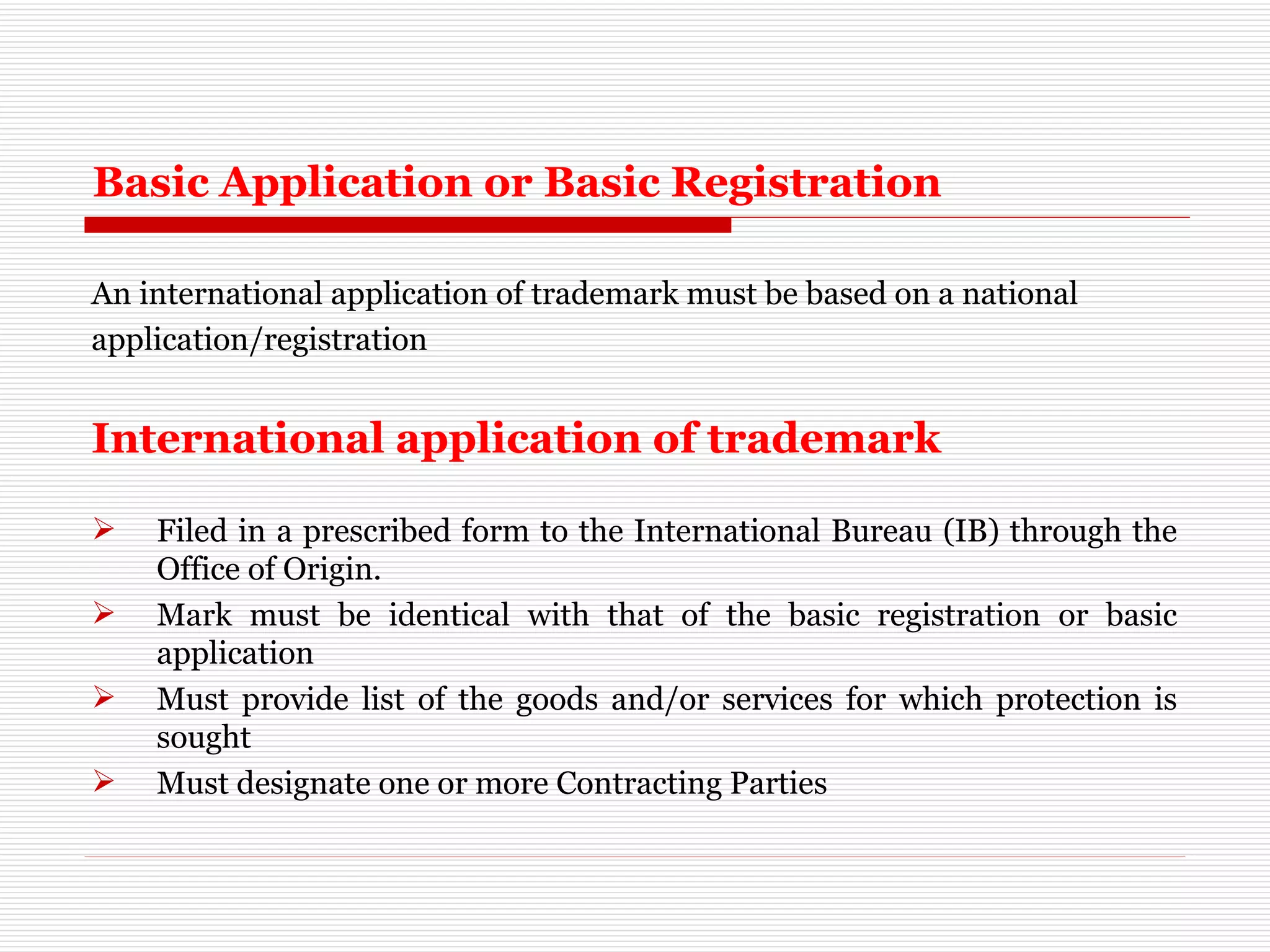 Basic Application or Basic Registration An international application of trademark must be based on a national  application/registration International application of trademark   Filed in a prescribed form to the International Bureau (IB) through the Office of Origin. Mark must be identical with that of the basic registration or basic application Must provide list of the goods and/or services for which protection is sought Must designate one or more Contracting Parties 