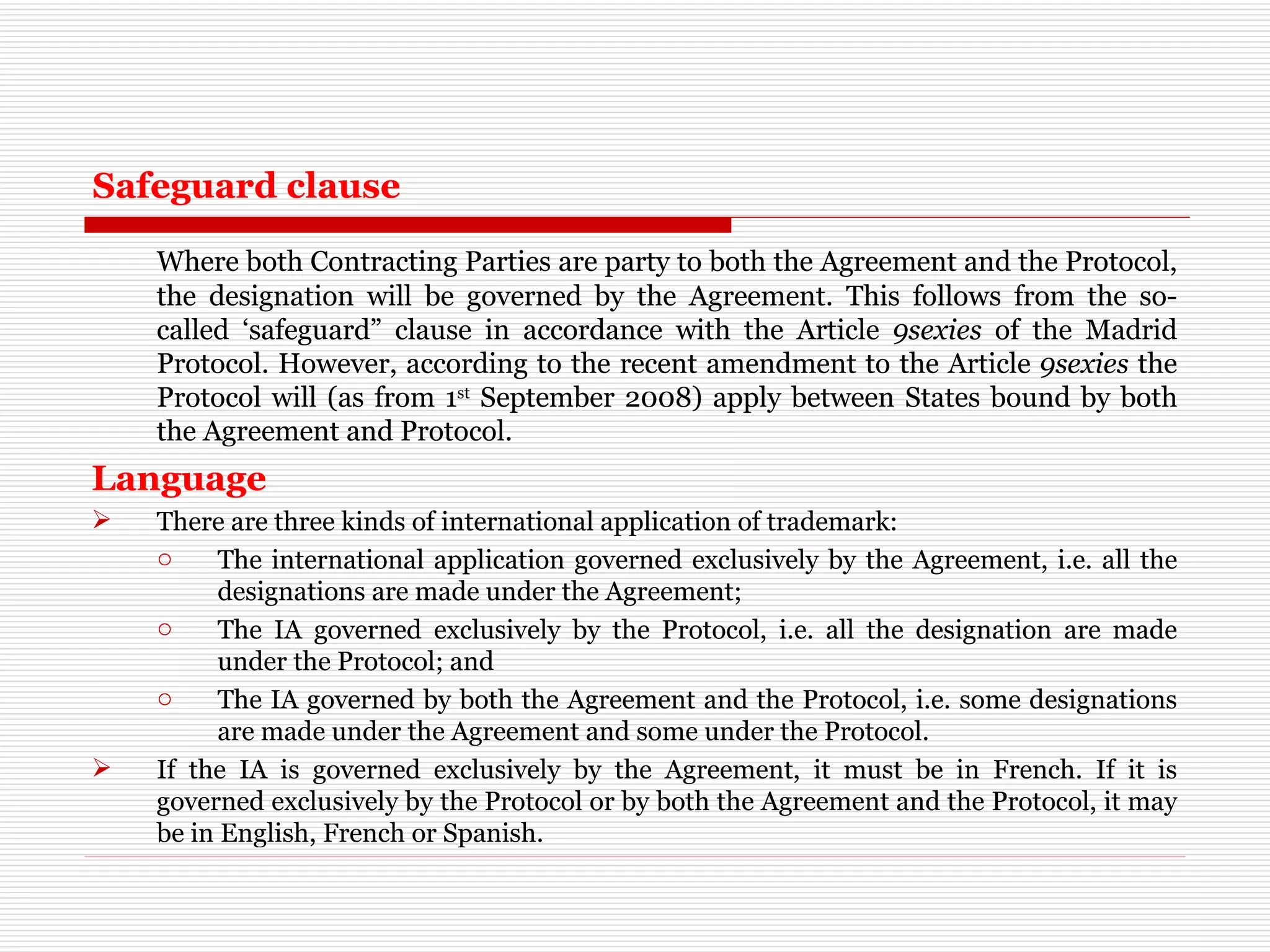 Safeguard clause Where both Contracting Parties are party to both the Agreement and the Protocol, the designation will be governed by the Agreement. This follows from the so-called ‘safeguard” clause in accordance with the Article  9sexies  of the Madrid Protocol. However, according to the recent amendment to the Article  9sexies  the Protocol will (as from 1 st  September 2008) apply between States bound by both the Agreement and Protocol.  Language There are three kinds of international application of trademark: The international application governed exclusively by the Agreement, i.e. all the designations are made under the Agreement; The IA governed exclusively by the Protocol, i.e. all the designation are made under the Protocol; and The IA governed by both the Agreement and the Protocol, i.e. some designations are made under the Agreement and some under the Protocol. If the IA is governed exclusively by the Agreement, it must be in French. If it is governed exclusively by the Protocol or by both the Agreement and the Protocol, it may be in English, French or Spanish. 